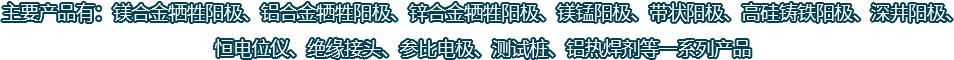 主要產品有：鎂合金犧牲陽極、鋁合金犧牲陽極、鋅合金犧牲陽極、鎂錳陽極、帶狀陽極、高硅鑄鐵陽極、深井陽極、恒電位儀、絕緣接頭、參比電極、測試樁、鋁熱焊劑等一系列產品